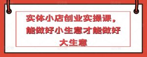 实体小店创业实操课,能做好小生意才能做好大生意-最全资源库