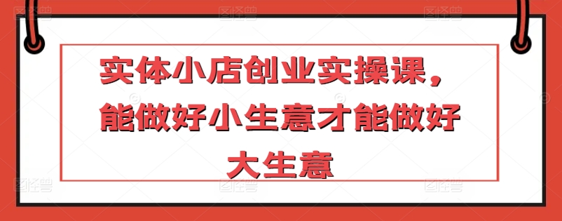 实体小店创业实操课,能做好小生意才能做好大生意-最全资源库