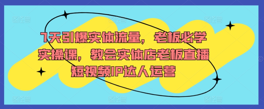7天引爆实体流量,老板必学实操课,教会实体店老板直播短视频IP达人运营-最全资源库