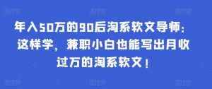 年入50万的90后淘系软文导师:这样学,兼职小白也能写出月收过万的淘系软文!-最全资源库