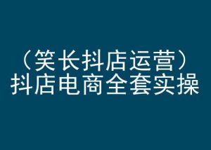 笑长抖店运营，抖店电商全套实操，抖音小店电商培训-最全资源库
