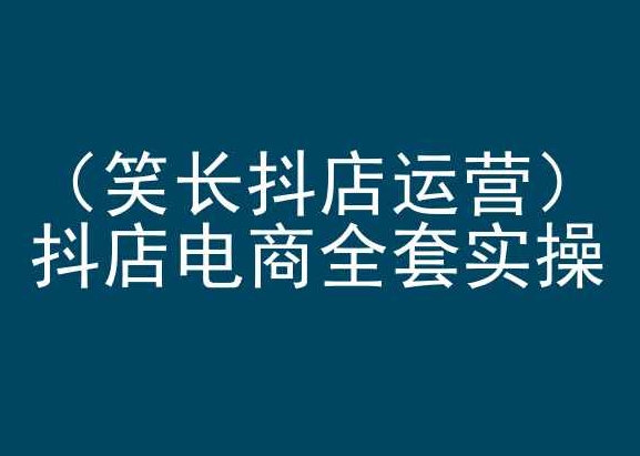 笑长抖店运营，抖店电商全套实操，抖音小店电商培训-最全资源库