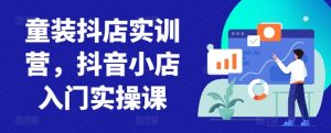 童装抖店实训营,抖音小店入门实操课-最全资源库
