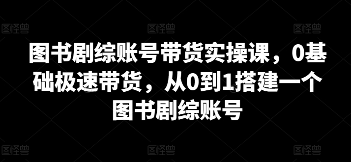 图书剧综账号带货实操课，0基础极速带货，从0到1搭建一个图书剧综账号-最全资源库