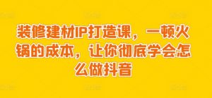 装修建材IP打造课，一顿火锅的成本，让你彻底学会怎么做抖音-最全资源库