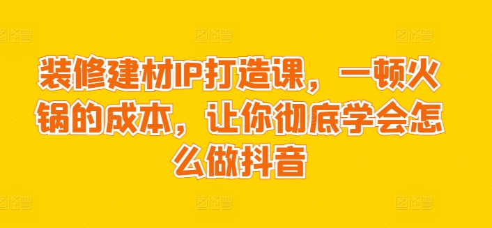装修建材IP打造课，一顿火锅的成本，让你彻底学会怎么做抖音-最全资源库