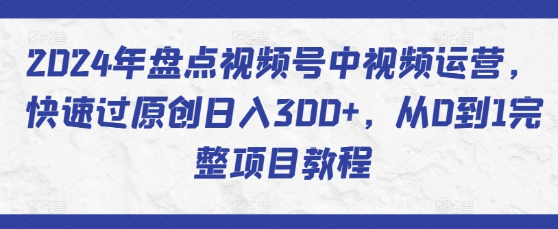 2024年盘点视频号中视频运营，快速过原创日入300+，从0到1完整项目教程-最全资源库