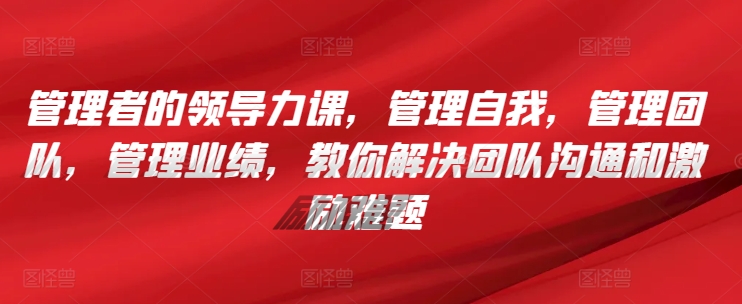 管理者的领导力课，​管理自我，管理团队，管理业绩，​教你解决团队沟通和激励难题-最全资源库