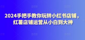 2024手把手教你玩转小红书店铺，红薯店铺运营从小白到大神-最全资源库