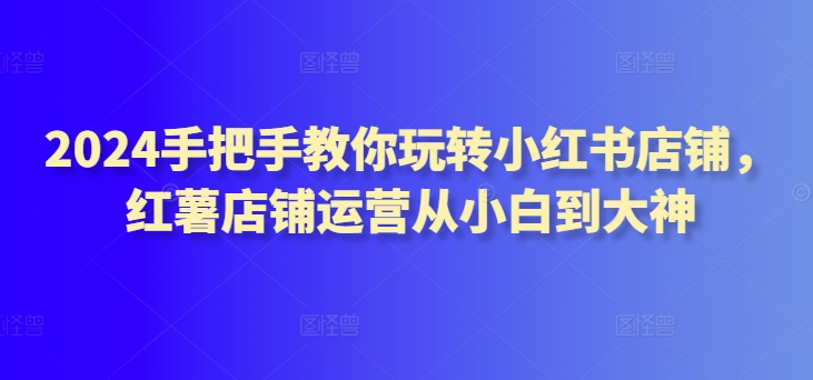 2024手把手教你玩转小红书店铺,红薯店铺运营从小白到大神-最全资源库