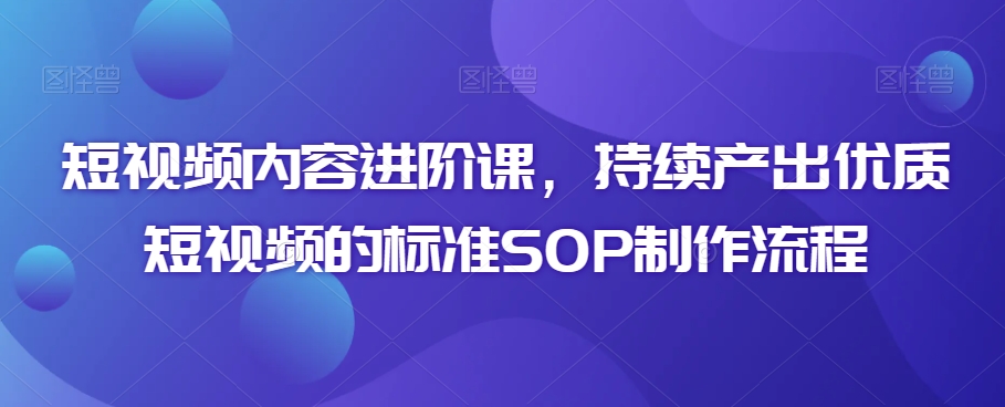 短视频内容进阶课,持续产出优质短视频的标准SOP制作流程-最全资源库
