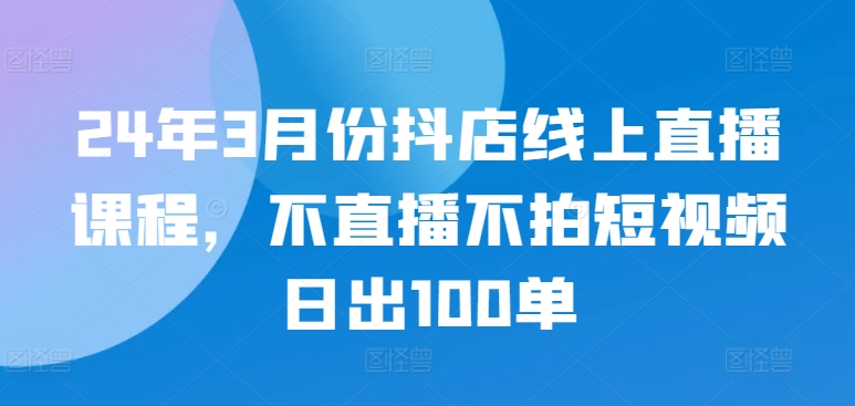 24年3月份抖店线上直播课程，不直播不拍短视频日出100单-最全资源库