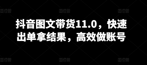抖音图文带货11.0,快速出单拿结果,高效做账号-最全资源库