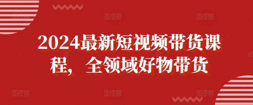 2024最新短视频带货课程,全领域好物带货-最全资源库