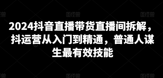 2024抖音直播带货直播间拆解,抖运营从入门到精通,普通人谋生最有效技能-最全资源库