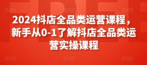 2024抖店全品类运营课程,新手从0-1了解抖店全品类运营实操课程-最全资源库