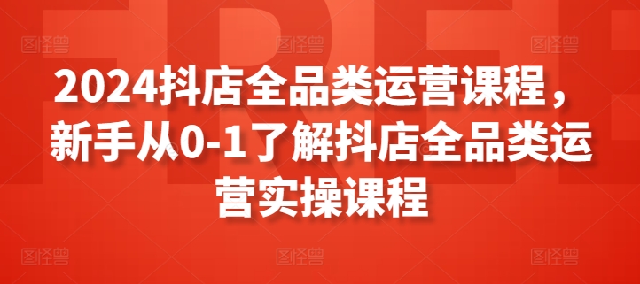 2024抖店全品类运营课程,新手从0-1了解抖店全品类运营实操课程-最全资源库