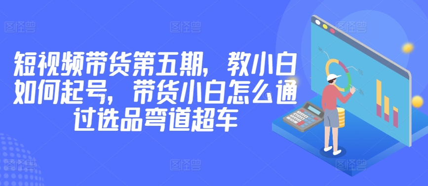 价值2980短视频带货第五期，教小白如何起号，带货小白怎么通过选品弯道超车-最全资源库