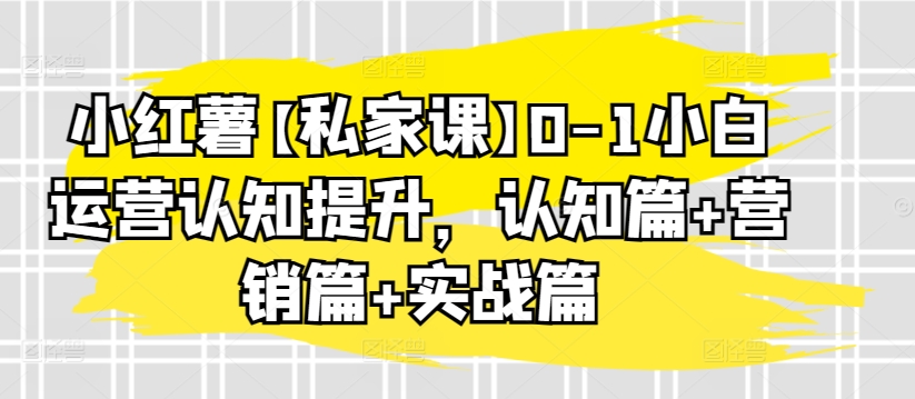 小红薯【私家课】0-1小白运营认知提升,认知篇+营销篇+实战篇-最全资源库