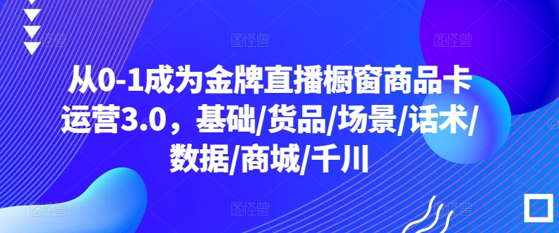 从0-1成为金牌直播橱窗商品卡运营3.0,基础/货品/场景/话术/数据/商城/千川-最全资源库