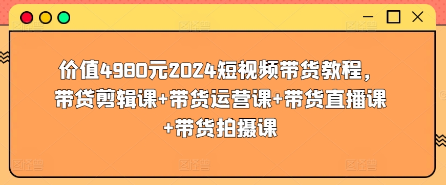 价值4980元2024短视频带货教程，带贷剪辑课+带货运营课+带货直播课+带货拍摄课-最全资源库