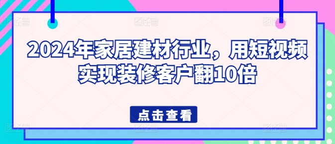 2024年家居建材行业，用短视频实现装修客户翻10倍-最全资源库