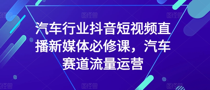 汽车行业抖音短视频直播新媒体必修课，汽车赛道流量运营-最全资源库