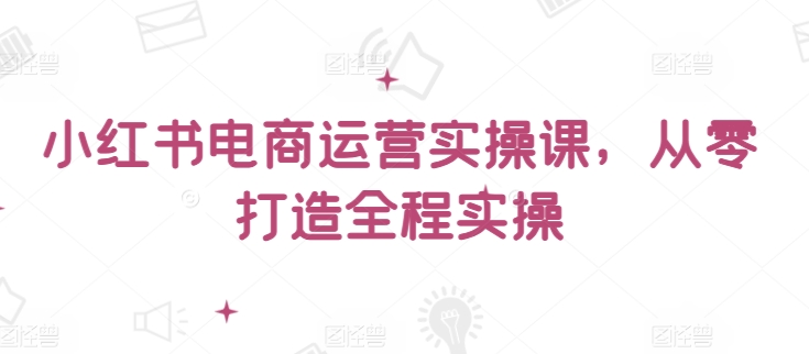 小红书电商运营实操课，​从零打造全程实操-最全资源库