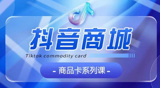 抖音商品卡系列课程，大模块【认知】【基础】【运营】【玩法】系统教学-最全资源库