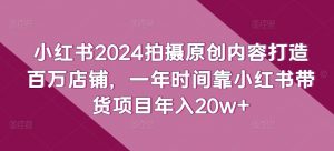 小红书2024拍摄原创内容打造百万店铺，一年时间靠小红书带货项目年入20w+-最全资源库