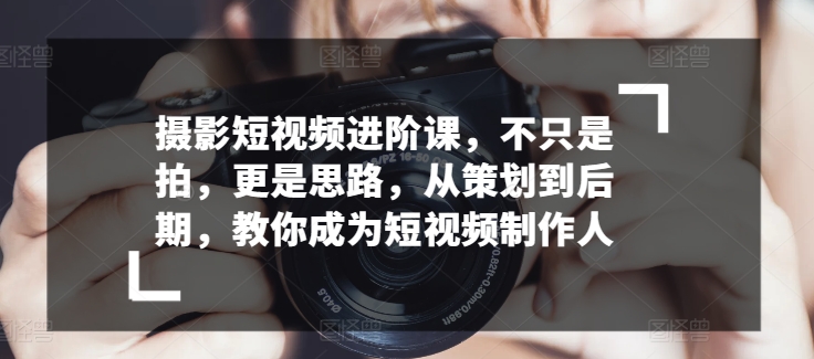 摄影短视频进阶课,不只是拍,更是思路,从策划到后期,教你成为短视频制作人-最全资源库