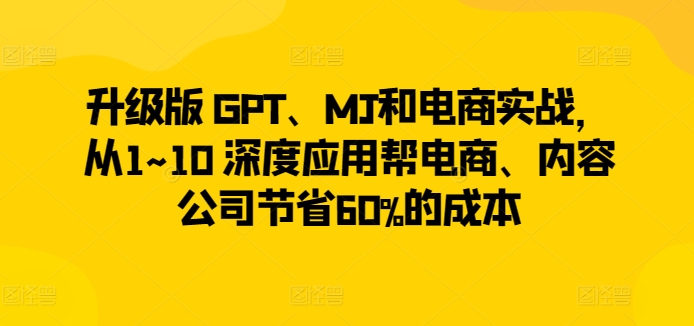 升级版 GPT、MJ和电商实战，从1~10 深度应用帮电商、内容公司节省60%的成本-最全资源库