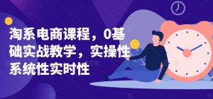 淘系电商课程，0基础实战教学，实操性系统性实时性-最全资源库