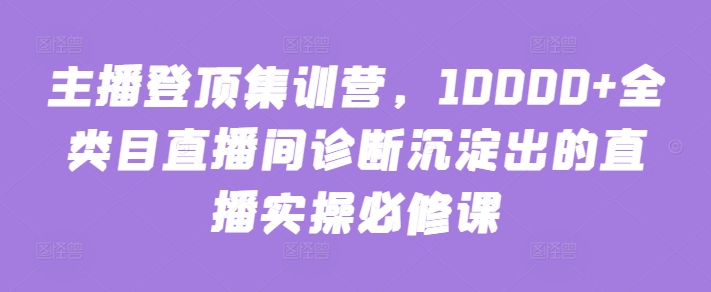 主播登顶集训营,10000+全类目直播间诊断沉淀出的直播实操必修课-最全资源库