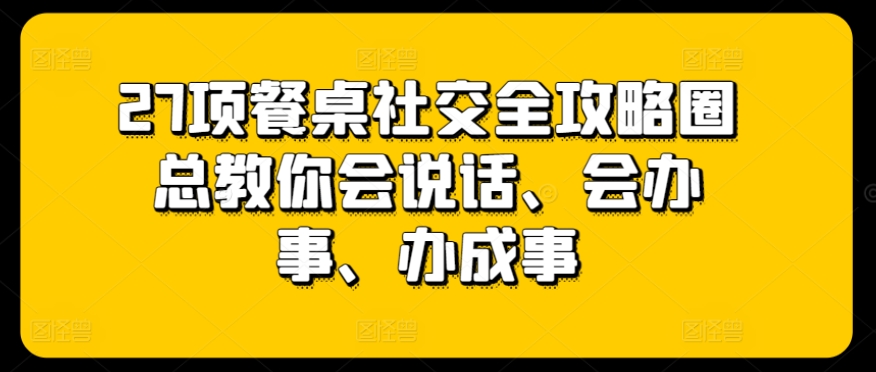 27项餐桌社交全攻略圈总教你会说话、会办事、办成事-最全资源库