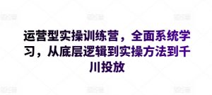 运营型实操训练营，全面系统学习，从底层逻辑到实操方法到千川投放-最全资源库