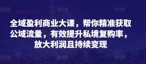 全域盈利商业大课，帮你精准获取公域流量，有效提升私境复购率，放大利润且持续变现-最全资源库