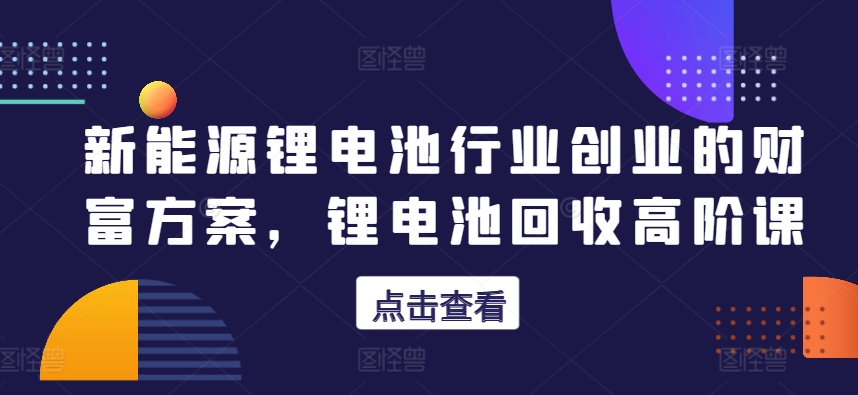 新能源锂电池行业创业的财富方案，锂电池回收高阶课-最全资源库