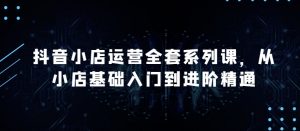 抖音小店运营全套系列课,全新升级,从小店基础入门到进阶精通,系统掌握月销百万小店的核心秘密-最全资源库
