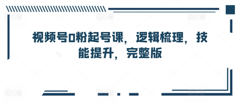 视频号0粉起号课,逻辑梳理,技能提升,完整版-最全资源库