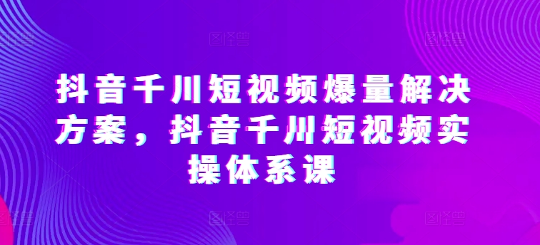 抖音千川短视频爆量解决方案,抖音千川短视频实操体系课-最全资源库