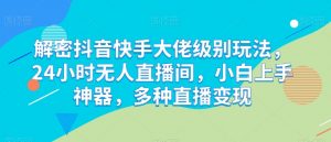 解密抖音快手大佬级别玩法，24小时无人直播间，小白上手神器，多种直播变现【揭秘】-最全资源库