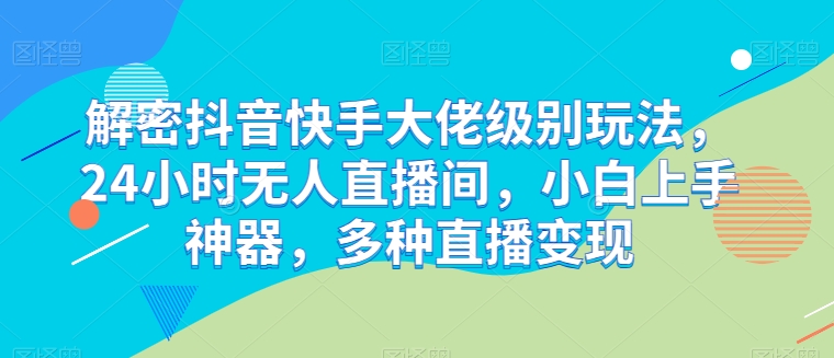 解密抖音快手大佬级别玩法，24小时无人直播间，小白上手神器，多种直播变现【揭秘】-最全资源库