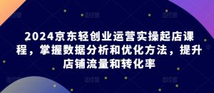 2024京东轻创业运营实操起店课程，掌握数据分析和优化方法，提升店铺流量和转化率-最全资源库