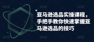 亚马逊选品实操课程，手把手教你快速掌握亚马逊选品的技巧-最全资源库