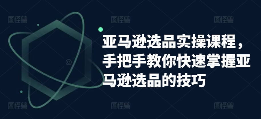 亚马逊选品实操课程，手把手教你快速掌握亚马逊选品的技巧-最全资源库