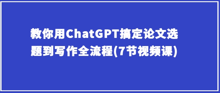 教你用ChatGPT搞定论文选题到写作全流程(7节视频课)-最全资源库