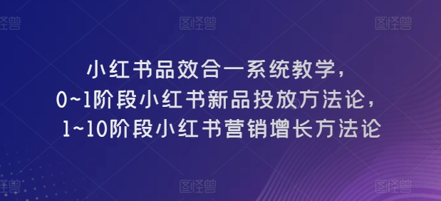 小红书品效合一系统教学，​0~1阶段小红书新品投放方法论，​1~10阶段小红书营销增长方法论-最全资源库