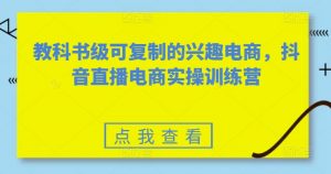 教科书级可复制的兴趣电商，抖音直播电商实操训练营-最全资源库