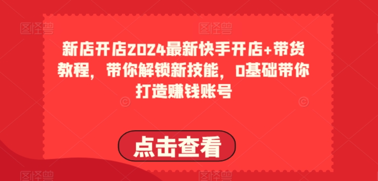 2024最新快手开店+带货教程,带你解锁新技能,0基础带你打造赚钱账号-最全资源库